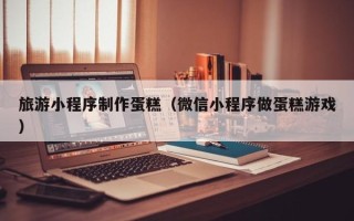 迁安市旅游小程序制作蛋糕（微信小程序做蛋糕游戏）